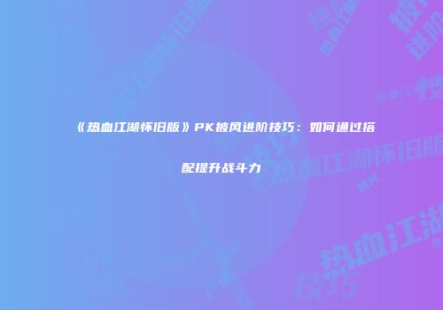 《热血江湖怀旧版》PK披风进阶技巧：如何通过搭配提升战斗力