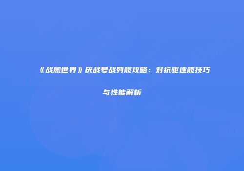 《战舰世界》厌战号战列舰攻略：对抗驱逐舰技巧与性能解析