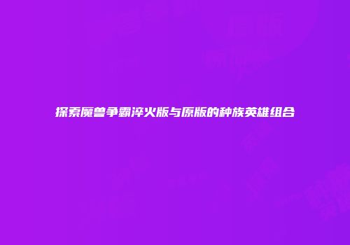 探索魔兽争霸淬火版与原版的种族英雄组合