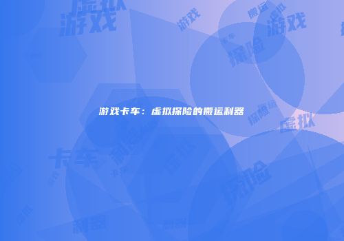 游戏卡车：虚拟探险的搬运利器