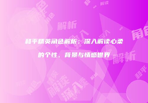 和平精英角色解析：深入解读心柔的个性、背景与情感世界