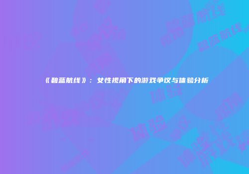 《碧蓝航线》：女性视角下的游戏争议与体验分析