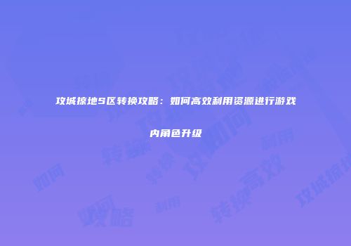 攻城掠地S区转换攻略：如何高效利用资源进行游戏内角色升级