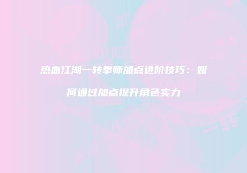 热血江湖一转拳师加点进阶技巧：如何通过加点提升角色实力