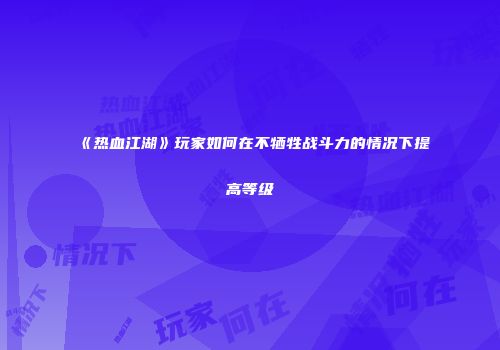 《热血江湖》玩家如何在不牺牲战斗力的情况下提高等级