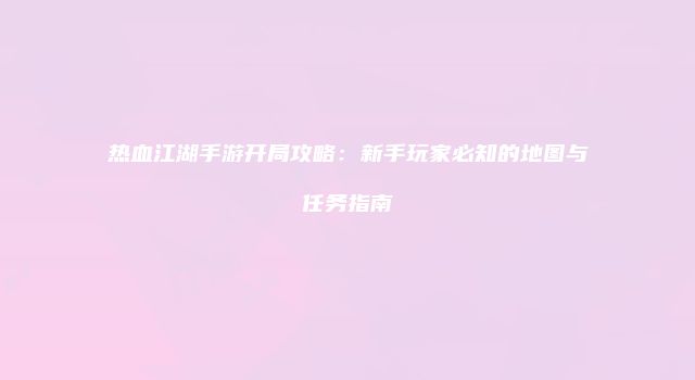 热血江湖手游开局攻略：新手玩家必知的地图与任务指南