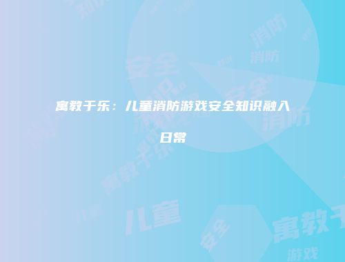 寓教于乐：儿童消防游戏安全知识融入日常