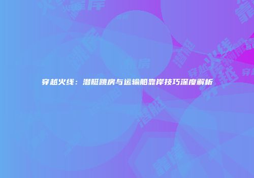 穿越火线：潜艇跳房与运输船靠岸技巧深度解析