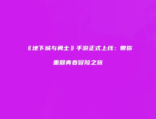 《地下城与勇士》手游正式上线：带你重回青春冒险之旅