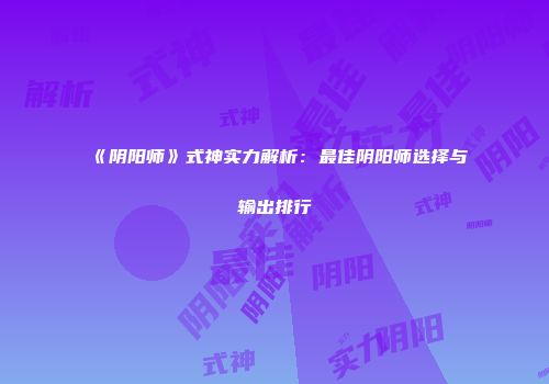 《阴阳师》式神实力解析：最佳阴阳师选择与输出排行