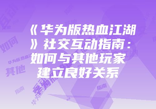 《华为版热血江湖》社交互动指南：如何与其他玩家建立良好关系