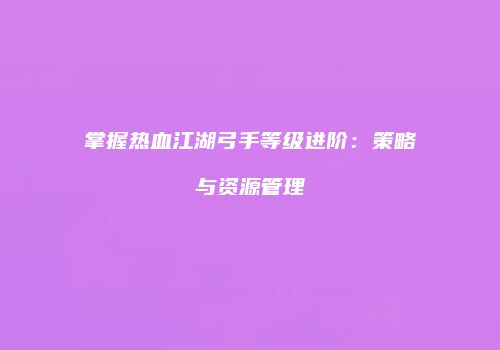 掌握热血江湖弓手等级进阶：策略与资源管理