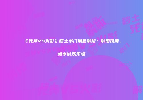 《死神VS火影》秽土水门角色解析：解锁技能，畅享游戏乐趣