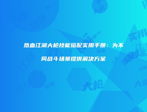 热血江湖大枪技能搭配实用手册：为不同战斗场景提供解决方案