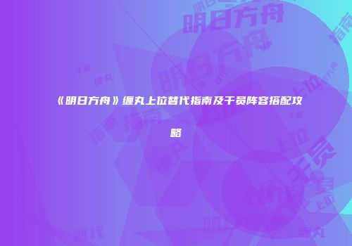 《明日方舟》缠丸上位替代指南及干员阵容搭配攻略