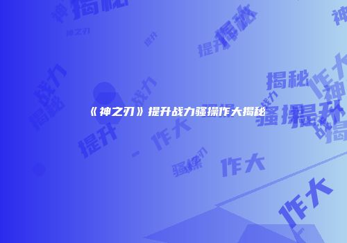 《神之刃》提升战力骚操作大揭秘