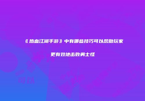 《热血江湖手游》中有哪些技巧可以帮助玩家更有效地击败勇士怪