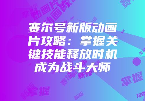 赛尔号新版动画片攻略：掌握关键技能释放时机成为战斗大师