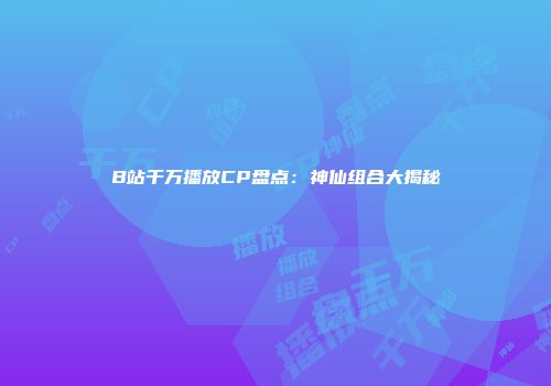 B站千万播放CP盘点：神仙组合大揭秘