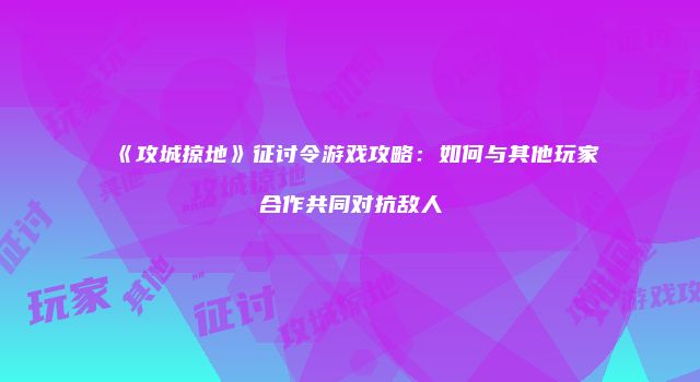 《攻城掠地》征讨令游戏攻略：如何与其他玩家合作共同对抗敌人