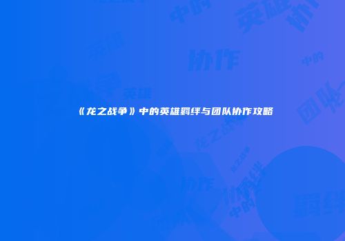 《龙之战争》中的英雄羁绊与团队协作攻略