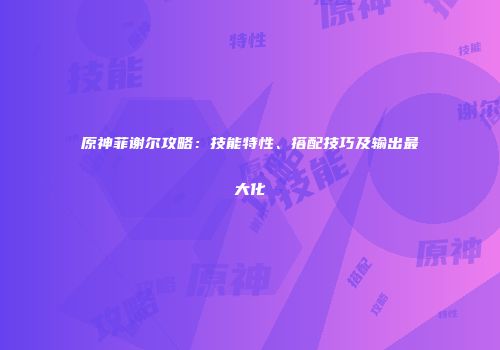 原神菲谢尔攻略：技能特性、搭配技巧及输出最大化