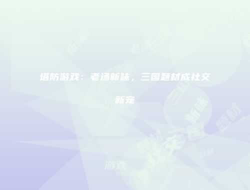 塔防游戏：老汤新味，三国题材成社交新宠