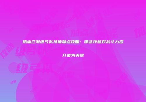 热血江湖级弓队技能加点攻略:哪些技能对战斗力提升最为关键