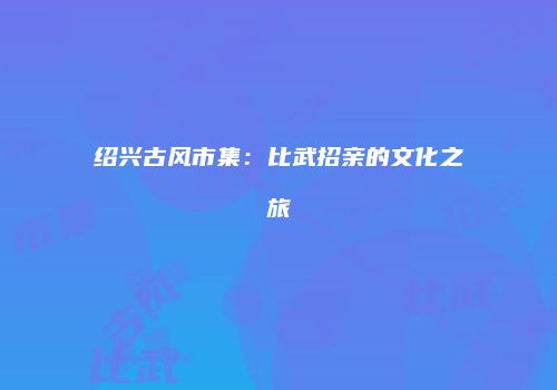 绍兴古风市集：比武招亲的文化之旅