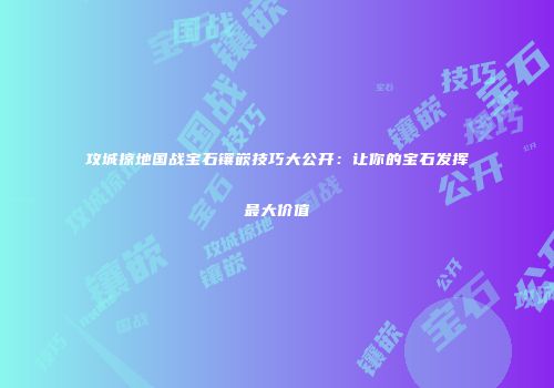 攻城掠地国战宝石镶嵌技巧大公开：让你的宝石发挥最大价值