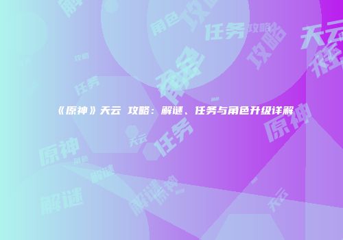 《原神》天云峠攻略：解谜、任务与角色升级详解