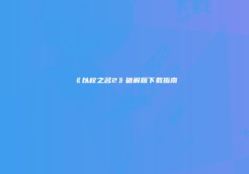 《以校之名2》破解版下载指南