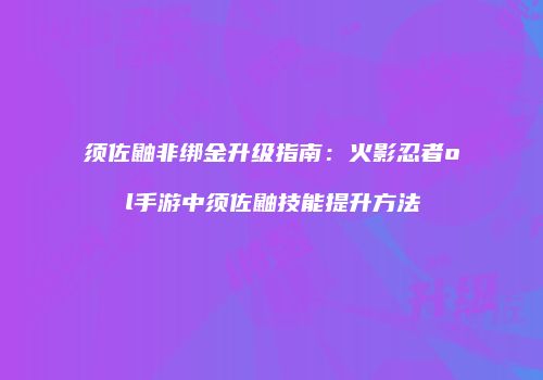 须佐鼬非绑金升级指南：火影忍者ol手游中须佐鼬技能提升方法