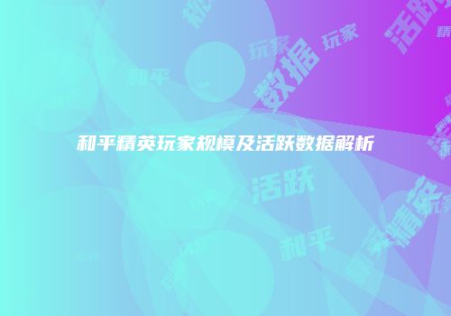 和平精英玩家规模及活跃数据解析