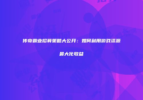 传奇霸业招募策略大公开：如何利用游戏资源最大化收益