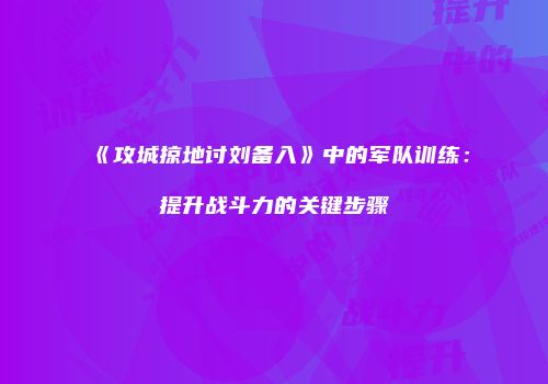 《攻城掠地讨刘备入》中的军队训练：提升战斗力的关键步骤