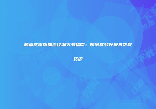 热血高爆版热血江湖下载指南：如何高效升级与获取资源