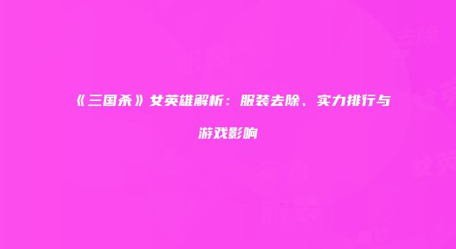 《三国杀》女英雄解析：服装去除、实力排行与游戏影响