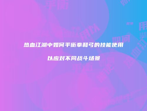 热血江湖中如何平衡拳和弓的技能使用以应对不同战斗场景