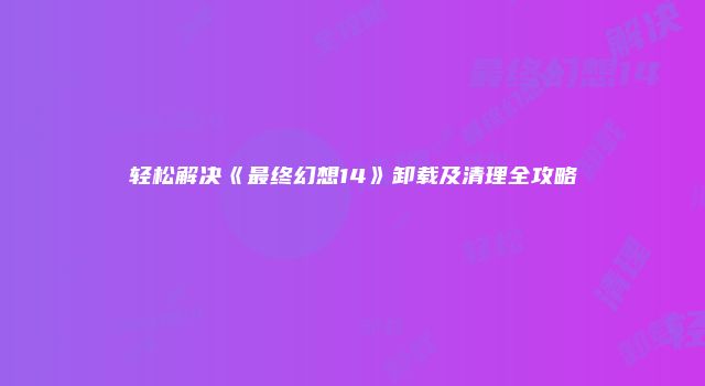 轻松解决《最终幻想14》卸载及清理全攻略