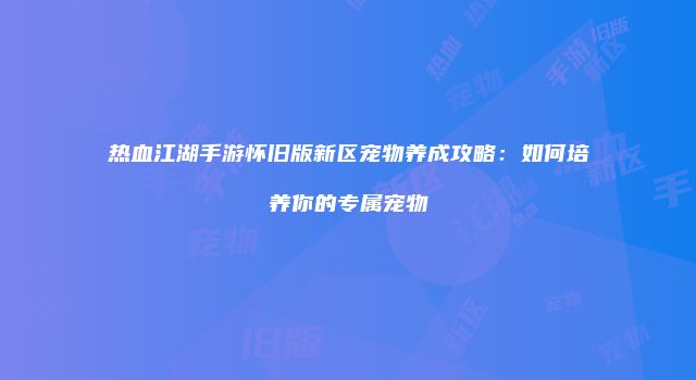 热血江湖手游怀旧版新区宠物养成攻略：如何培养你的专属宠物
