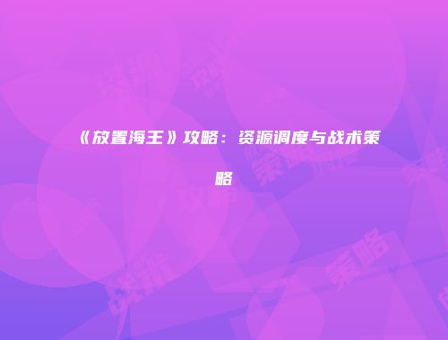 《放置海王》攻略：资源调度与战术策略