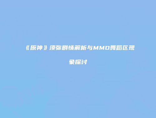 《原神》须弥剧情解析与MMD舞蹈区现象探讨