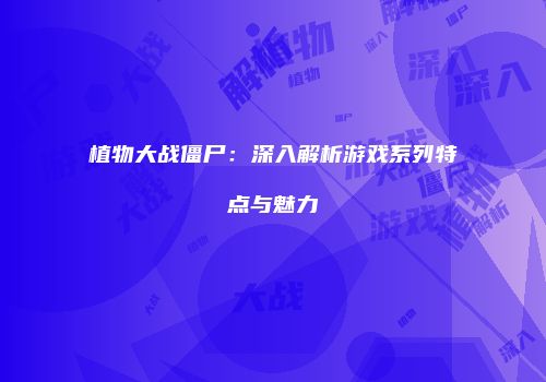 植物大战僵尸：深入解析游戏系列特点与魅力