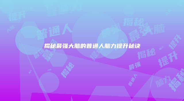 揭秘最强大脑的普通人脑力提升秘诀
