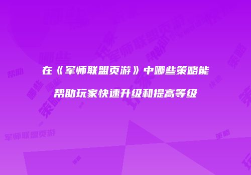 在《军师联盟页游》中哪些策略能帮助玩家快速升级和提高等级