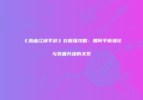 《热血江湖手游》衣服强攻略：如何平衡强化与装备升级的关系