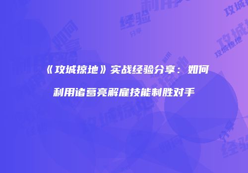 《攻城掠地》实战经验分享：如何利用诸葛亮解雇技能制胜对手