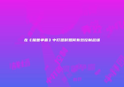 在《魔兽争霸》中打团时如何有效控制战场