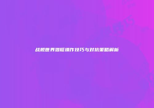 战舰世界潜艇操作技巧与对抗策略解析